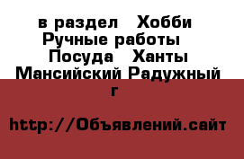  в раздел : Хобби. Ручные работы » Посуда . Ханты-Мансийский,Радужный г.